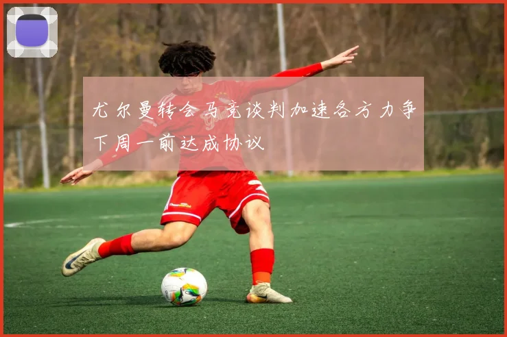 尤尔曼转会马竞谈判加速各方力争下周一前达成协议