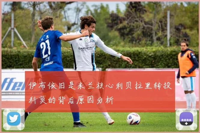 伊布依旧是米兰核心利贝拉里转投科莫的背后原因分析