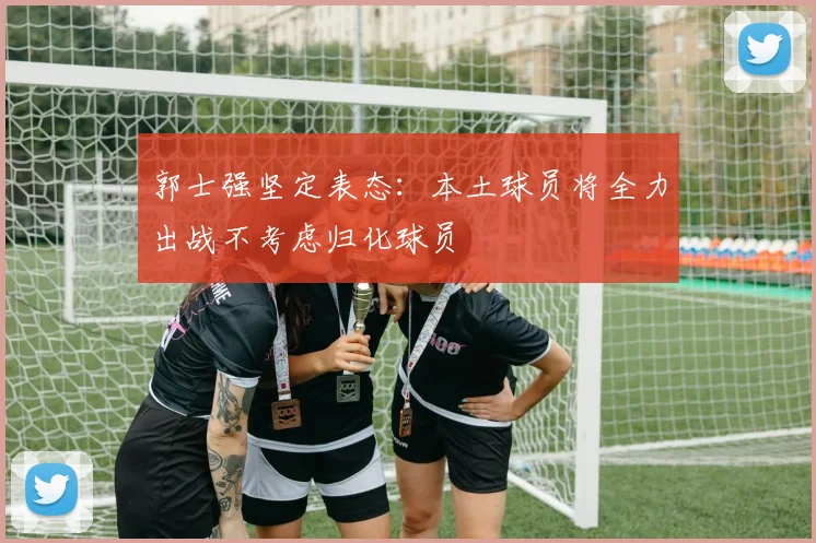 郭士强坚定表态：本土球员将全力出战不考虑归化球员