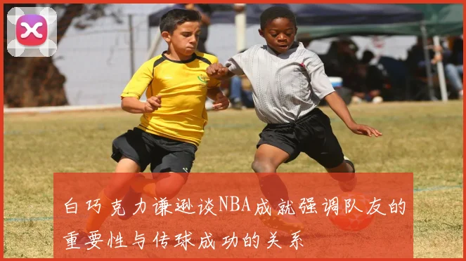 白巧克力谦逊谈NBA成就强调队友的重要性与传球成功的关系