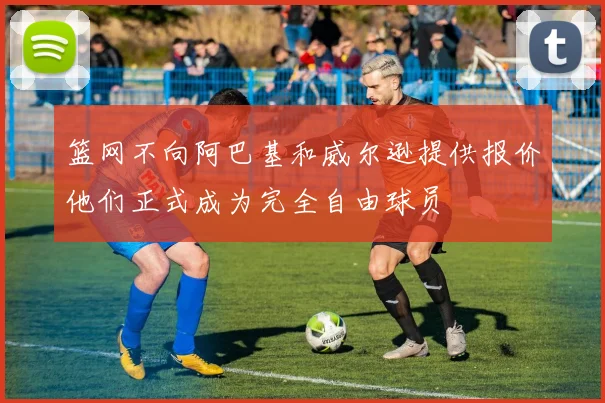篮网不向阿巴基和威尔逊提供报价他们正式成为完全自由球员