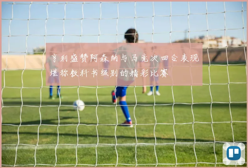 亨利盛赞阿森纳与马竞次回合表现堪称教科书级别的精彩比赛