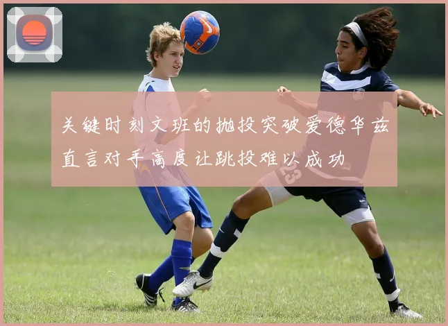 关键时刻文班的抛投突破爱德华兹直言对手高度让跳投难以成功