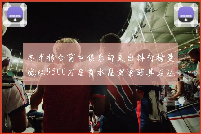 冬季转会窗口俱乐部支出排行榜曼城以9500万居首水晶宫紧随其后达8970万