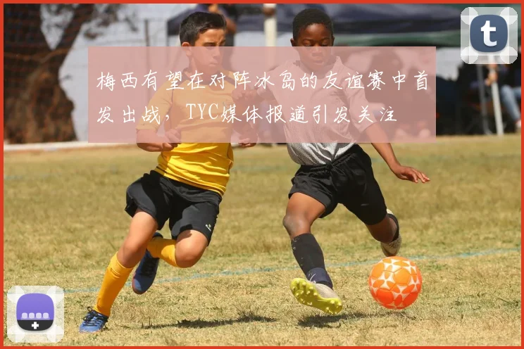 梅西有望在对阵冰岛的友谊赛中首发出战,TYC媒体报道引发关注