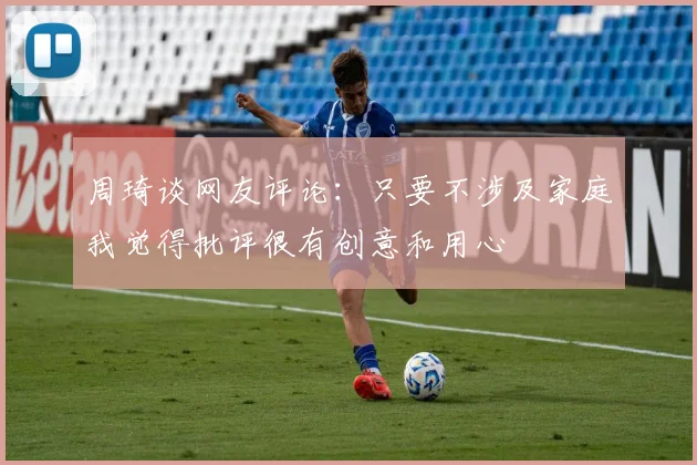 周琦谈网友评论：只要不涉及家庭我觉得批评很有创意和用心