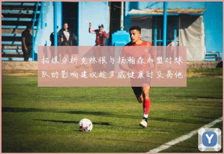 拓媒分析克林根与杨瀚森加盟对球队的影响建议趁罗威健康时交易他