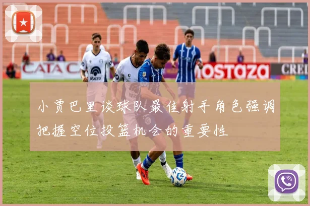 小贾巴里谈球队最佳射手角色强调把握空位投篮机会的重要性