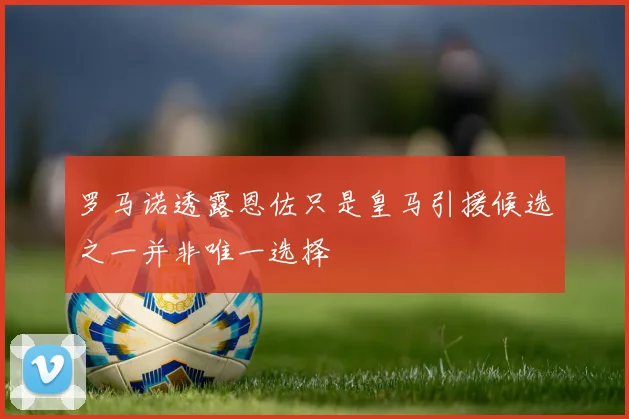罗马诺透露恩佐只是皇马引援候选之一并非唯一选择