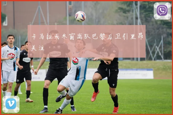 卡马拉或冬窗离队巴黎后卫引里昂关注