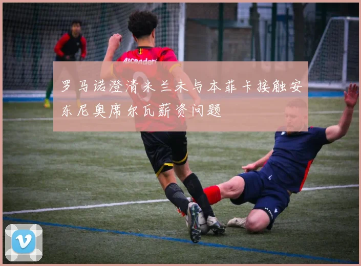罗马诺澄清米兰未与本菲卡接触安东尼奥席尔瓦薪资问题