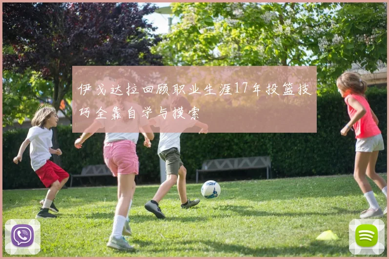 伊戈达拉回顾职业生涯17年投篮技巧全靠自学与摸索