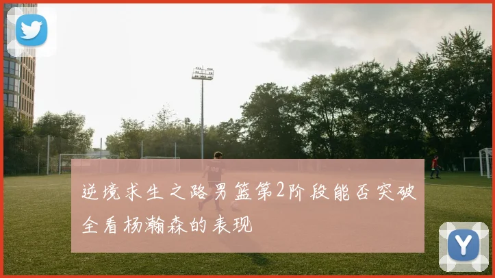 逆境求生之路男篮第2阶段能否突破全看杨瀚森的表现