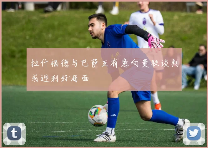 拉什福德与巴萨互有意向曼联谈判或迎利好局面