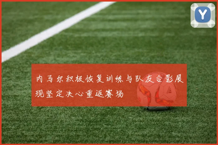 内马尔积极恢复训练与队友合影展现坚定决心重返赛场