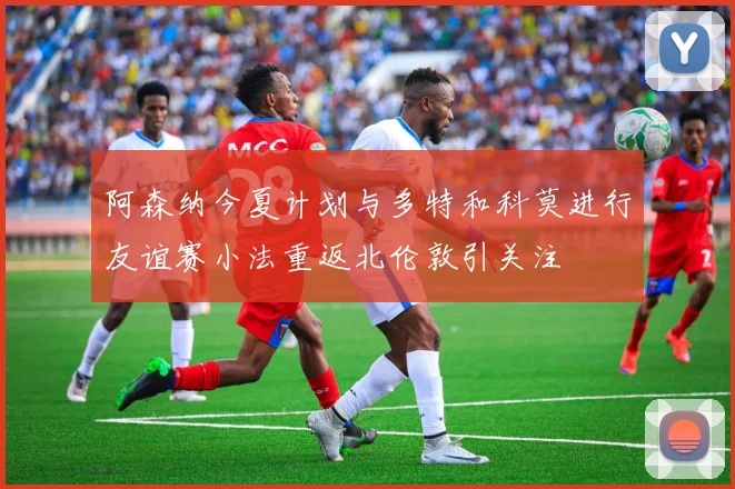 阿森纳今夏计划与多特和科莫进行友谊赛小法重返北伦敦引关注