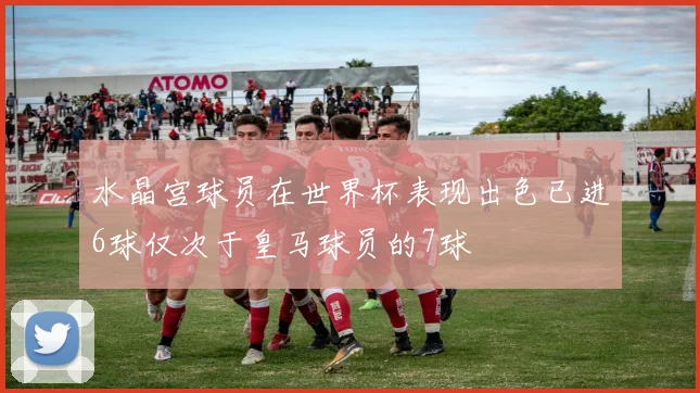 水晶宫球员在世界杯表现出色已进6球仅次于皇马球员的7球